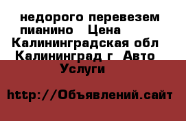 недорого перевезем пианино › Цена ­ 500 - Калининградская обл., Калининград г. Авто » Услуги   